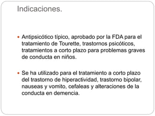 Indicaciones.
 Antipsicótico típico, aprobado por la FDA para el
tratamiento de Tourette, trastornos psicóticos,
tratamientos a corto plazo para problemas graves
de conducta en niños.
 Se ha utilizado para el tratamiento a corto plazo
del trastorno de hiperactividad, trastorno bipolar,
nauseas y vomito, cefaleas y alteraciones de la
conducta en demencia.
 