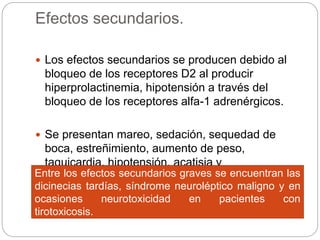 Efectos secundarios.
 Los efectos secundarios se producen debido al
bloqueo de los receptores D2 al producir
hiperprolactinemia, hipotensión a través del
bloqueo de los receptores alfa-1 adrenérgicos.
 Se presentan mareo, sedación, sequedad de
boca, estreñimiento, aumento de peso,
taquicardia, hipotensión, acatisia y
parkinsonismo.Entre los efectos secundarios graves se encuentran las
dicinecias tardías, síndrome neuroléptico maligno y en
ocasiones neurotoxicidad en pacientes con
tirotoxicosis.
 