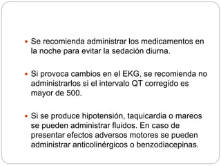  Se recomienda administrar los medicamentos en
la noche para evitar la sedación diurna.
 Si provoca cambios en el EKG, se recomienda no
administrarlos si el intervalo QT corregido es
mayor de 500.
 Si se produce hipotensión, taquicardia o mareos
se pueden administrar fluidos. En caso de
presentar efectos adversos motores se pueden
administrar anticolinérgicos o benzodiacepinas.
 