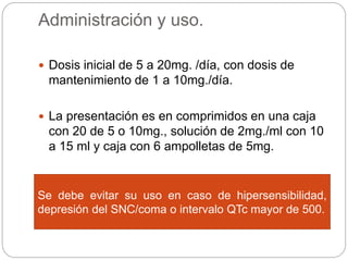 Administración y uso.
 Dosis inicial de 5 a 20mg. /día, con dosis de
mantenimiento de 1 a 10mg./día.
 La presentación es en comprimidos en una caja
con 20 de 5 o 10mg., solución de 2mg./ml con 10
a 15 ml y caja con 6 ampolletas de 5mg.
 Con el decanoato de haloperidol se comienza
con 25 a 75mg. La dosis de mantenimiento
mensual es de 50 a 100mg.
Se debe evitar su uso en caso de hipersensibilidad,
depresión del SNC/coma o intervalo QTc mayor de 500.
 