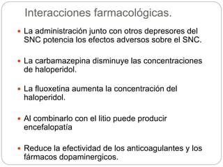 Interacciones farmacológicas.
 La administración junto con otros depresores del
SNC potencia los efectos adversos sobre el SNC.
 La carbamazepina disminuye las concentraciones
de haloperidol.
 La fluoxetina aumenta la concentración del
haloperidol.
 Al combinarlo con el litio puede producir
encefalopatía
 Reduce la efectividad de los anticoagulantes y los
fármacos dopaminergicos.
 