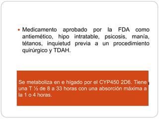  Medicamento aprobado por la FDA como
antiemético, hipo intratable, psicosis, manía,
tétanos, inquietud previa a un procedimiento
quirúrgico y TDAH.
 Usualmente tarda 1 semana para producir su
efecto antipsicótico.
Se metaboliza en e hígado por el CYP450 2D6. Tiene
una T ½ de 8 a 33 horas con una absorción máxima a
la 1 o 4 horas.
 