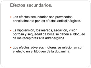 Efectos secundarios.
 Los efectos secundarios son provocados
principalmente por los efectos anticolinérgicos.
 La hipotensión, los mareos, sedación, visión
borrosa y sequedad de boca se deben al bloqueo
de los receptores alfa adrenérgicos.
 Los efectos adversos motores se relacionan con
el efecto en el bloqueo de la dopamina.
 