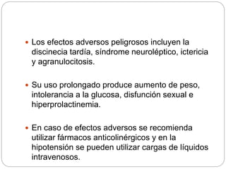  Los efectos adversos peligrosos incluyen la
discinecia tardía, síndrome neuroléptico, ictericia
y agranulocitosis.
 Su uso prolongado produce aumento de peso,
intolerancia a la glucosa, disfunción sexual e
hiperprolactinemia.
 En caso de efectos adversos se recomienda
utilizar fármacos anticolinérgicos y en la
hipotensión se pueden utilizar cargas de líquidos
intravenosos.
 