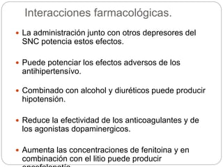 Interacciones farmacológicas.
 La administración junto con otros depresores del
SNC potencia estos efectos.
 Puede potenciar los efectos adversos de los
antihipertensívo.
 Combinado con alcohol y diuréticos puede producir
hipotensión.
 Reduce la efectividad de los anticoagulantes y de
los agonistas dopaminergicos.
 Aumenta las concentraciones de fenitoina y en
combinación con el litio puede producir
 