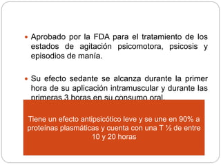  Aprobado por la FDA para el tratamiento de los
estados de agitación psicomotora, psicosis y
episodios de manía.
 Su efecto sedante se alcanza durante la primer
hora de su aplicación intramuscular y durante las
primeras 3 horas en su consumo oral.
Tiene un efecto antipsicótico leve y se une en 90% a
proteínas plasmáticas y cuenta con una T ½ de entre
10 y 20 horas
 