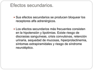 Efectos secundarios.
 Sus efectos secundarios se producen bloquear los
receptores alfa adrenérgicos.
 Los efectos secundarios más frecuentes consisten
en la hipotensión y lipotimias. Existe riesgo de
discrasias sanguíneas, crisis convulsivas, retención
urinaria, sequedad de mucosas, hiperprolactinemia,
síntomas extrapiramidales y riesgo de síndrome
neuroléptico.
 