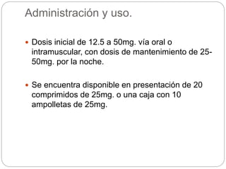 Administración y uso.
 Dosis inicial de 12.5 a 50mg. vía oral o
intramuscular, con dosis de mantenimiento de 25-
50mg. por la noche.
 Se encuentra disponible en presentación de 20
comprimidos de 25mg. o una caja con 10
ampolletas de 25mg.
 
