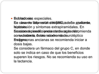  Sobredosis:
Se observa depresión del SNC, sueño profundo,
hipotensión y síntomas extrapiramidales. En
ocasiones pueden presentarse agitación,
convulsiones, fiebre, síndrome neuroléptico
maligno,
 Poblaciones especiales.
En caso de falla renal o hepática debe ajustarse
la dosis.
En caso de insuficiencia cardiaca se recomienda
no exceder la dosis recomendada.
En personas ancianas se recomienda iniciar a
dosis bajas.
Se considera un fármaco del grupo C, en donde
solo se indica en caso de que los beneficios
superen los riesgos. No se recomienda su uso en
la lactancia.
 