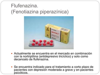 Flufenazina.
(Fenotiazina piperazínica)
 Actualmente se encuentra en el mercado en combinación
con la nortriptilina (antidepresivo tricíclico) y solo como
decanoato de flufenazina.
 Se encuentra indicado para el tratamiento a corto plazo de
pacientes con depresión moderada a grave y en pacientes
psicóticos.
 