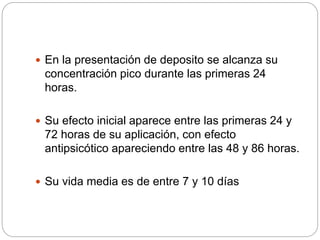  En la presentación de deposito se alcanza su
concentración pico durante las primeras 24
horas.
 Su efecto inicial aparece entre las primeras 24 y
72 horas de su aplicación, con efecto
antipsicótico apareciendo entre las 48 y 86 horas.
 Su vida media es de entre 7 y 10 días
 