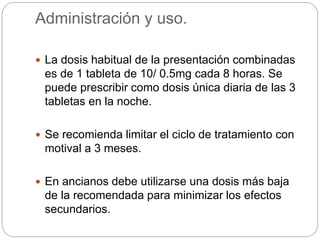 Administración y uso.
 La dosis habitual de la presentación combinadas
es de 1 tableta de 10/ 0.5mg cada 8 horas. Se
puede prescribir como dosis única diaria de las 3
tabletas en la noche.
 Se recomienda limitar el ciclo de tratamiento con
motival a 3 meses.
 En ancianos debe utilizarse una dosis más baja
de la recomendada para minimizar los efectos
secundarios.
 