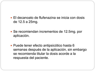  El decanoato de flufenazina se inicia con dosis
de 12.5 a 25mg.
 Se recomiendan incrementos de 12.5mg. por
aplicación.
 Puede tener efecto antipsicótico hasta 6
semanas después de la aplicación, sin embargo
se recomienda titular la dosis acorde a la
respuesta del paciente.
 