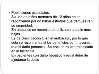 Poblaciones especiales:
Su uso en niños menores de 12 años no se
recomienda por no haber estudios que demuestren
su seguridad.
En ancianos se recomienda utilizarse a dosis más
bajas.
Es de clasificación C en el embarazo, por lo que
solo se recomienda si los beneficios son mayores
que el daño potencial. Se encuentra contraindicado
en la lactancia.
En pacientes con daño hepático y renal debe de
ajustarse la dosis
 
