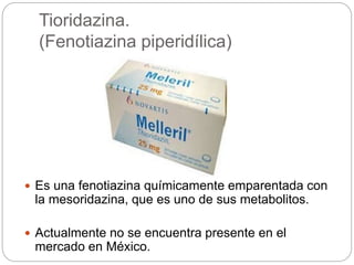 Tioridazina.
(Fenotiazina piperidílica)
 Es una fenotiazina químicamente emparentada con
la mesoridazina, que es uno de sus metabolitos.
 Actualmente no se encuentra presente en el
mercado en México.
 