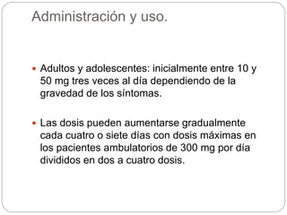 Administración y uso.
 Adultos y adolescentes: inicialmente entre 10 y
50 mg tres veces al día dependiendo de la
gravedad de los síntomas.
 Las dosis pueden aumentarse gradualmente
cada cuatro o siete días con dosis máximas en
los pacientes ambulatorios de 300 mg por día
divididos en dos a cuatro dosis.
 