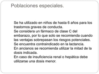 Se ha utilizado en niños de hasta 6 años para los
trastornos graves de conducta.
Se considera un fármaco de clase C del
embarazo, por lo que solo se recomienda cuando
las ventajas sobrepasan los riesgos potenciales.
Se encuentra contraindicado en la lactancia.
En ancianos se recomienda utilizar la mitad de la
dosis indicada.
En caso de insuficiencia renal o hepática debe
utilizarse una dosis menor.
Poblaciones especiales.
 