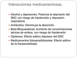 Interacciones medicamentosas.
 Alcohol y depresores: Potencia la depresión del
SNC con riesgo de hipotensión y depresión
respiratoria.
 Antiácidos: Disminuye la absorción.
 Beta-Bloqueadores: Aumento de concentraciones
séricas de ambos, con riesgo de hipotensión
 Opiáceos: Efecto aditivo depresor del SNC
 Medicamentos fotosensibilizantes: Efecto aditivo
de la fotosensibilidad.
 