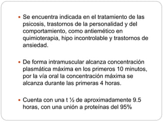  Se encuentra indicada en el tratamiento de las
psicosis, trastornos de la personalidad y del
comportamiento, como antiemético en
quimioterapia, hipo incontrolable y trastornos de
ansiedad.
 De forma intramuscular alcanza concentración
plasmática máxima en los primeros 10 minutos,
por la vía oral la concentración máxima se
alcanza durante las primeras 4 horas.
 Cuenta con una t ½ de aproximadamente 9.5
horas, con una unión a proteínas del 95%
 