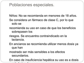 Poblaciones especiales.
Niños: No se recomienda en menores de 18 años.
Se considera un fármaco de clase C, por lo que
solo se
recomienda su uso en caso de que los beneficios
sobrepasen los
riesgos. Se encuentra contraindicado en la
lactancia.
En ancianos se recomienda utilizar menos dosis ya
que han
mostrado ser más sensibles a los efectos
secundarios.
En caso de insuficiencia hepática su uso es a dosis
 