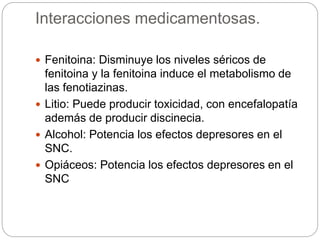 Interacciones medicamentosas.
 Fenitoina: Disminuye los niveles séricos de
fenitoina y la fenitoina induce el metabolismo de
las fenotiazinas.
 Litio: Puede producir toxicidad, con encefalopatía
además de producir discinecia.
 Alcohol: Potencia los efectos depresores en el
SNC.
 Opiáceos: Potencia los efectos depresores en el
SNC
 
