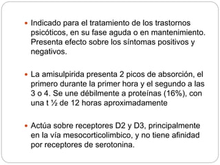  Indicado para el tratamiento de los trastornos
psicóticos, en su fase aguda o en mantenimiento.
Presenta efecto sobre los síntomas positivos y
negativos.
 La amisulpirida presenta 2 picos de absorción, el
primero durante la primer hora y el segundo a las
3 o 4. Se une débilmente a proteínas (16%), con
una t ½ de 12 horas aproximadamente
 Actúa sobre receptores D2 y D3, principalmente
en la vía mesocorticolimbico, y no tiene afinidad
por receptores de serotonina.
 