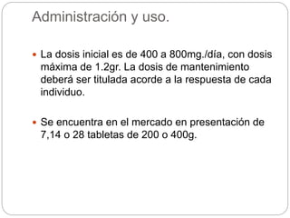 Administración y uso.
 La dosis inicial es de 400 a 800mg./día, con dosis
máxima de 1.2gr. La dosis de mantenimiento
deberá ser titulada acorde a la respuesta de cada
individuo.
 Se encuentra en el mercado en presentación de
7,14 o 28 tabletas de 200 o 400g.
 