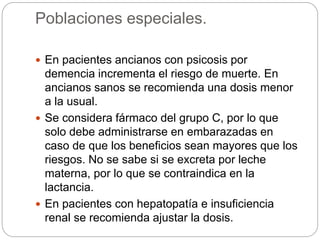 Poblaciones especiales.
 En pacientes ancianos con psicosis por
demencia incrementa el riesgo de muerte. En
ancianos sanos se recomienda una dosis menor
a la usual.
 Se considera fármaco del grupo C, por lo que
solo debe administrarse en embarazadas en
caso de que los beneficios sean mayores que los
riesgos. No se sabe si se excreta por leche
materna, por lo que se contraindica en la
lactancia.
 En pacientes con hepatopatía e insuficiencia
renal se recomienda ajustar la dosis.
 