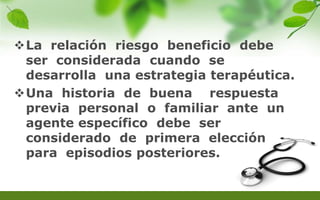 La relación riesgo beneficio debe
ser considerada cuando se
desarrolla una estrategia terapéutica.
Una historia de buena respuesta
previa personal o familiar ante un
agente específico debe ser
considerado de primera elección
para episodios posteriores.
 