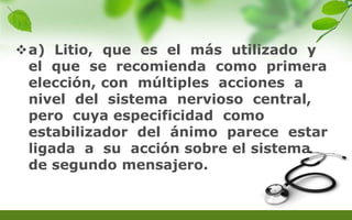 a) Litio, que es el más utilizado y
el que se recomienda como primera
elección, con múltiples acciones a
nivel del sistema nervioso central,
pero cuya especificidad como
estabilizador del ánimo parece estar
ligada a su acción sobre el sistema
de segundo mensajero.
 