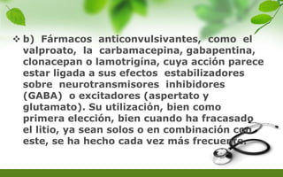  b) Fármacos anticonvulsivantes, como el
valproato, la carbamacepina, gabapentina,
clonacepan o lamotrigína, cuya acción parece
estar ligada a sus efectos estabilizadores
sobre neurotransmisores inhibidores
(GABA) o excitadores (aspertato y
glutamato). Su utilización, bien como
primera elección, bien cuando ha fracasado
el litio, ya sean solos o en combinación con
este, se ha hecho cada vez más frecuente.
 