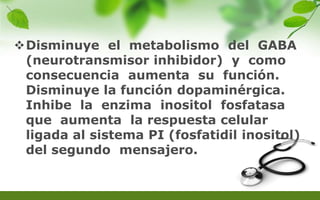 Disminuye el metabolismo del GABA
(neurotransmisor inhibidor) y como
consecuencia aumenta su función.
Disminuye la función dopaminérgica.
Inhibe la enzima inositol fosfatasa
que aumenta la respuesta celular
ligada al sistema PI (fosfatidil inositol)
del segundo mensajero.
 