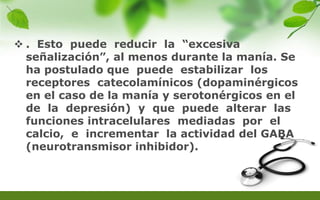  . Esto puede reducir la “excesiva
señalización”, al menos durante la manía. Se
ha postulado que puede estabilizar los
receptores catecolamínicos (dopaminérgicos
en el caso de la manía y serotonérgicos en el
de la depresión) y que puede alterar las
funciones intracelulares mediadas por el
calcio, e incrementar la actividad del GABA
(neurotransmisor inhibidor).
 