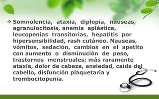  Somnolencia, ataxia, diplopia, nauseas,
agranulocitosis, anemia aplástica,
leucopenias transitorias, hepatitis por
hipersensibilidad, rash cutáneo. Nauseas,
vómitos, sedación, cambios en el apetito
con aumento o disminución de peso,
trastornos menstruales; más raramente
ataxia, dolor de cabeza, ansiedad, caída del
cabello, disfunción plaquetaria y
trombocitopenia.
 