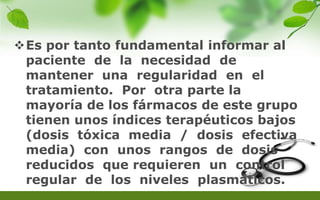 Es por tanto fundamental informar al
paciente de la necesidad de
mantener una regularidad en el
tratamiento. Por otra parte la
mayoría de los fármacos de este grupo
tienen unos índices terapéuticos bajos
(dosis tóxica media / dosis efectiva
media) con unos rangos de dosis
reducidos que requieren un control
regular de los niveles plasmáticos.
 