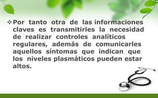 Por tanto otra de las informaciones
claves es transmitirles la necesidad
de realizar controles analíticos
regulares, además de comunicarles
aquellos síntomas que indican que
los niveles plasmáticos pueden estar
altos.
 