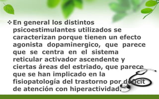 En general los distintos
psicoestimulantes utilizados se
caracterizan porque tienen un efecto
agonista dopaminergico, que parece
que se centra en el sistema
reticular activador ascendente y
ciertas áreas del estriado, que parece
que se han implicado en la
fisiopatología del trastorno por déficit
de atención con hiperactividad.
 