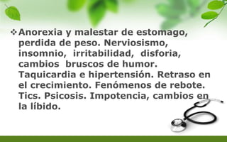 Anorexia y malestar de estomago,
perdida de peso. Nerviosismo,
insomnio, irritabilidad, disforia,
cambios bruscos de humor.
Taquicardia e hipertensión. Retraso en
el crecimiento. Fenómenos de rebote.
Tics. Psicosis. Impotencia, cambios en
la líbido.
 