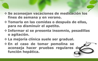  Se aconsejan vacaciones de medicación los
fines de semana y en verano.
 Tomarla en las comidas o después de ellas,
para no disminuir el apetito.
 Informar si se presenta insomnio, pesadillas
o agitación.
 La mejoría clínica suele ser gradual.
 En el caso de tomar pemolina se
aconseja hacer pruebas regulares de
función hepática.
 