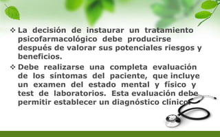  La decisión de instaurar un tratamiento
psicofarmacológico debe producirse
después de valorar sus potenciales riesgos y
beneficios.
 Debe realizarse una completa evaluación
de los síntomas del paciente, que incluye
un examen del estado mental y físico y
test de laboratorios. Esta evaluación debe
permitir establecer un diagnóstico clínico.
 