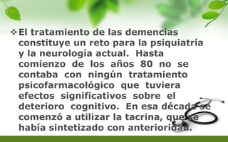 El tratamiento de las demencias
constituye un reto para la psiquiatría
y la neurología actual. Hasta
comienzo de los años 80 no se
contaba con ningún tratamiento
psicofarmacológico que tuviera
efectos significativos sobre el
deterioro cognitivo. En esa década se
comenzó a utilizar la tacrina, que se
había sintetizado con anterioridad.
 