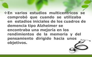 En varios estudios multicentricos se
comprobó que cuando se utilizaba
en estadios iniciales de los cuadros de
demencia tipo Alzheimer se
encontraba una mejoría en los
rendimientos de la memoria y del
pensamiento dirigido hacia unos
objetivos.
 