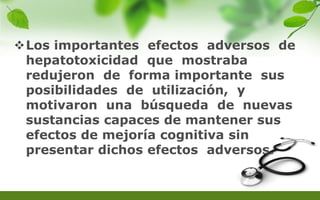 Los importantes efectos adversos de
hepatotoxicidad que mostraba
redujeron de forma importante sus
posibilidades de utilización, y
motivaron una búsqueda de nuevas
sustancias capaces de mantener sus
efectos de mejoría cognitiva sin
presentar dichos efectos adversos.
 