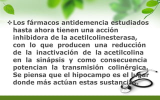 Los fármacos antidemencia estudiados
hasta ahora tienen una acción
inhibidora de la acetilcolinesterasa,
con lo que producen una reducción
de la inactivación de la acetilcolina
en la sinápsis y como consecuencia
potencian la transmisión colinérgica.
Se piensa que el hipocampo es el lugar
donde más actúan estas sustancias.
 