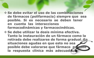  Se debe evitar el uso de las combinaciones
de fármacos (polifarmacia) siempre que sea
posible. Si es necesario se deben tener
en cuenta las interacciones
farmacodinámicas y farmacocinéticas.
 Se debe utilizar la dosis mínima efectiva.
Tanto la instauración de un fármaco como la
retirada debe realizarse de forma gradual. En
situaciones agudas en que esto no sea
posible debe valorarse que fármaco permite
la respuesta clínica más adecuada
 