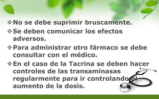 No se debe suprimir bruscamente.
Se deben comunicar los efectos
adversos.
Para administrar otro fármaco se debe
consultar con el médico.
En el caso de la Tacrina se deben hacer
controles de las transaminasas
regularmente para ir controlando el
aumento de la dosis.
 