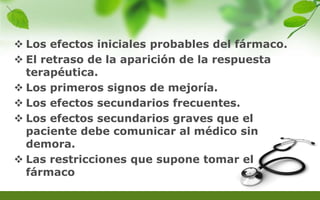  Los efectos iniciales probables del fármaco.
 El retraso de la aparición de la respuesta
terapéutica.
 Los primeros signos de mejoría.
 Los efectos secundarios frecuentes.
 Los efectos secundarios graves que el
paciente debe comunicar al médico sin
demora.
 Las restricciones que supone tomar el
fármaco
 