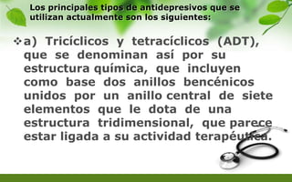 Los principales tipos de antidepresivos que se
utilizan actualmente son los siguientes:
a) Tricíclicos y tetracíclicos (ADT),
que se denominan así por su
estructura química, que incluyen
como base dos anillos bencénicos
unidos por un anillo central de siete
elementos que le dota de una
estructura tridimensional, que parece
estar ligada a su actividad terapéutica.
 