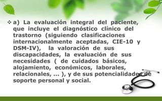  a) La evaluación integral del paciente,
que incluye el diagnóstico clínico del
trastorno (siguiendo clasificaciones
internacionalmente aceptadas, CIE-10 y
DSM-IV), la valoración de sus
discapacidades, la evaluación de sus
necesidades ( de cuidados básicos,
alojamiento, económicos, laborales,
relacionales, ... ), y de sus potencialidades de
soporte personal y social.
 
