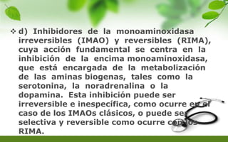 d) Inhibidores de la monoaminoxidasa
irreversibles (IMAO) y reversibles (RIMA),
cuya acción fundamental se centra en la
inhibición de la encima monoaminoxidasa,
que está encargada de la metabolización
de las aminas biogenas, tales como la
serotonina, la noradrenalina o la
dopamina. Esta inhibición puede ser
irreversible e inespecífica, como ocurre en el
caso de los IMAOs clásicos, o puede ser
selectiva y reversible como ocurre con los
RIMA.
 